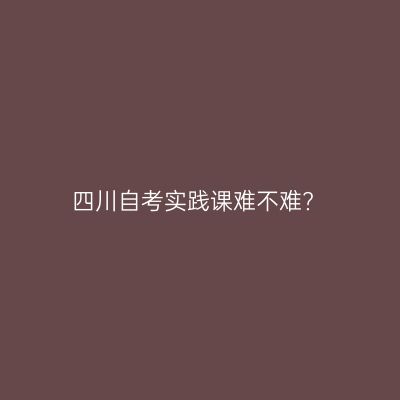 四川自考实践课难不难?