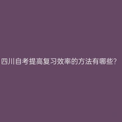 四川自考提高复习效率的方法有哪些？