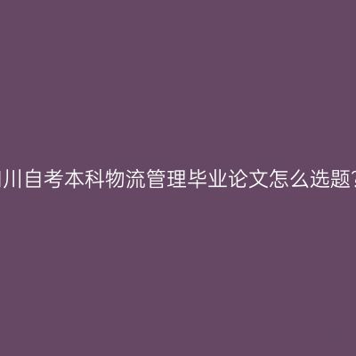四川自考本科物流管理毕业论文怎么选题？
