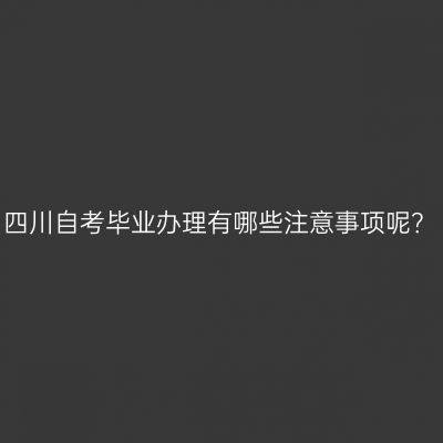 四川自考毕业办理有哪些注意事项呢？