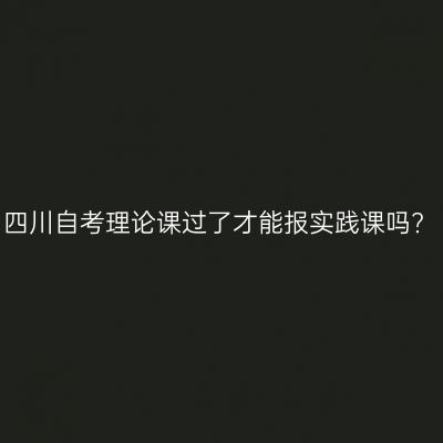 四川自考理论课过了才能报实践课吗?