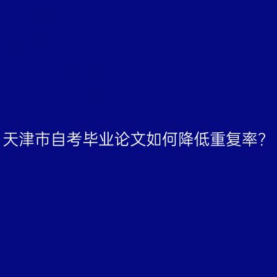 天津市自考毕业论文如何降低重复率?