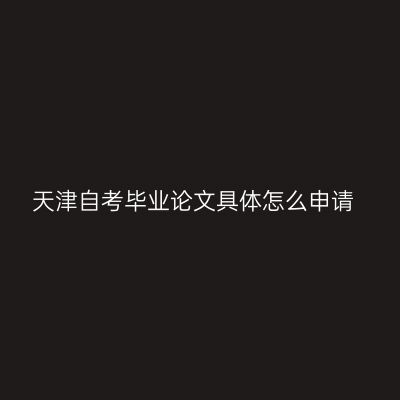 天津自考毕业论文具体怎么申请