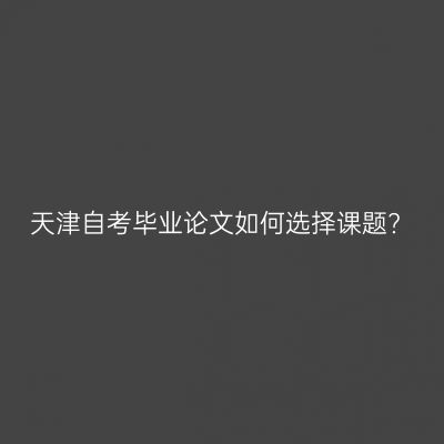 天津自考毕业论文如何选择课题?