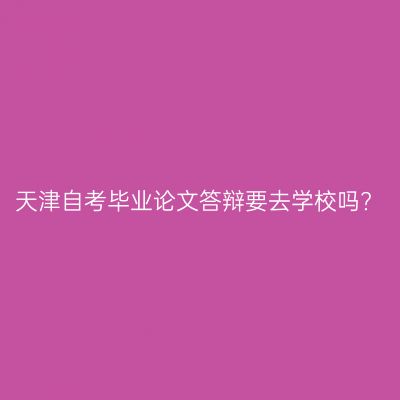 天津自考毕业论文答辩要去学校吗?