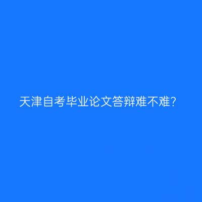 天津自考毕业论文答辩难不难?