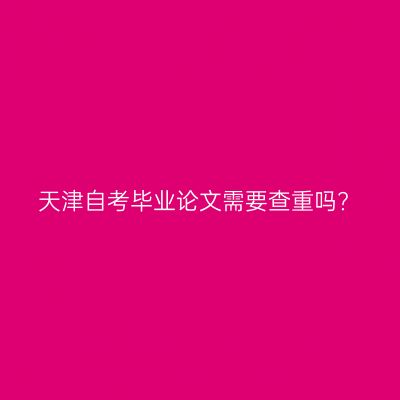 天津自考毕业论文需要查重吗?