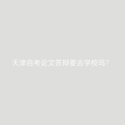 天津自考论文答辩要去学校吗?