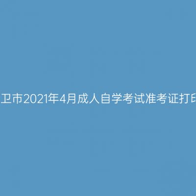 宁夏中卫市2021年4月成人自学考试准考证打印时间