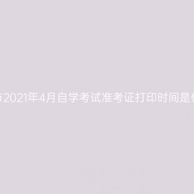 宁夏吴忠市2021年4月自学考试准考证打印时间是什么时候？