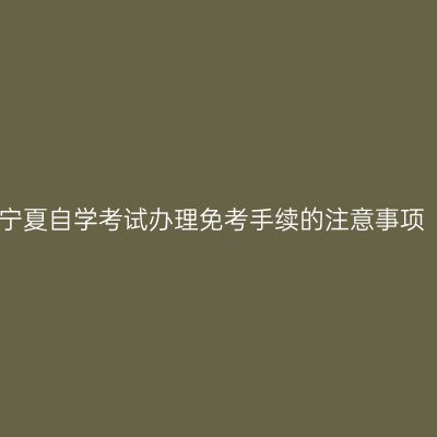 宁夏自学考试办理免考手续的注意事项
