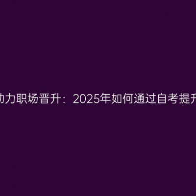 宁夏自考助力职场晋升：2025年如何通过自考提升竞争力？
