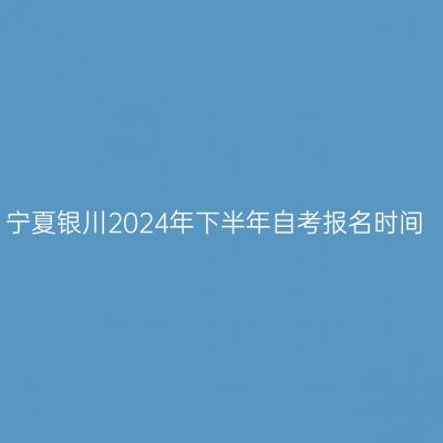 宁夏银川2024年下半年自考报名时间