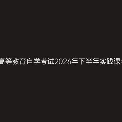安徽工程大学高等教育自学考试2026年下半年实践课考试报名通知