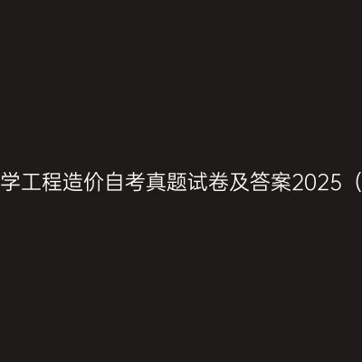 山东建筑大学工程造价自考真题试卷及答案2025（本科汇总）