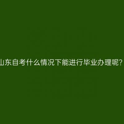山东自考什么情况下能进行毕业办理呢?