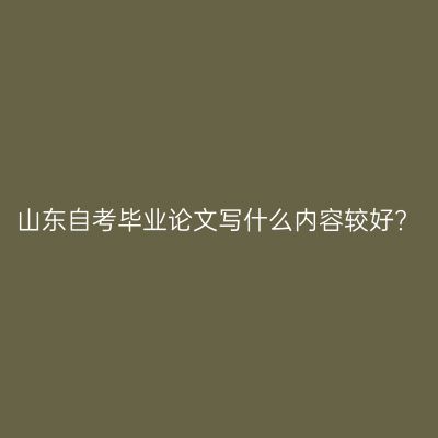 山东自考毕业论文写什么内容较好?