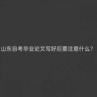 山东自考毕业论文写好后要注意什么?