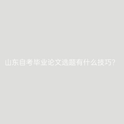 山东自考毕业论文选题有什么技巧?