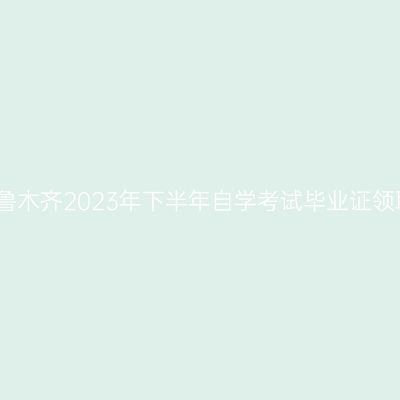 新疆乌鲁木齐2023年下半年自学考试毕业证领取通知
