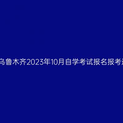 新疆乌鲁木齐2023年10月自学考试报名报考通知