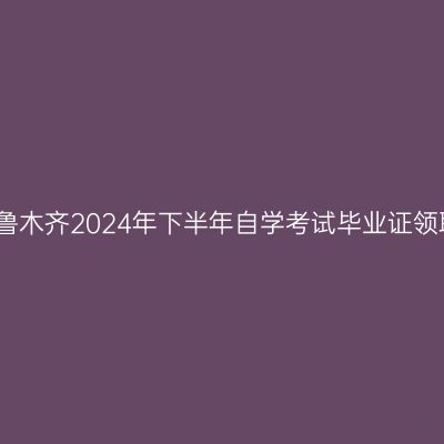 新疆乌鲁木齐2024年下半年自学考试毕业证领取通知