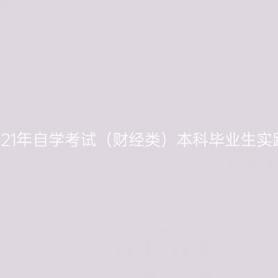 新疆财经大学2021年自学考试（财经类）本科毕业生实践环节工作安排