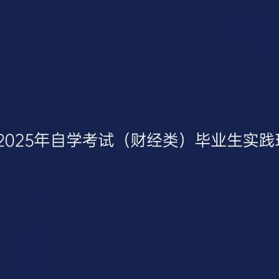 新疆财经大学2025年自学考试（财经类）毕业生实践环节工作安排