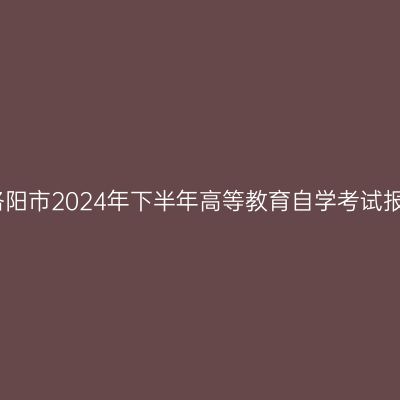 河南​洛阳市2024年下半年高等教育自学考试报名须知
