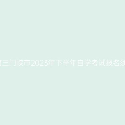 河南三门峡市2023年下半年自学考试报名须知