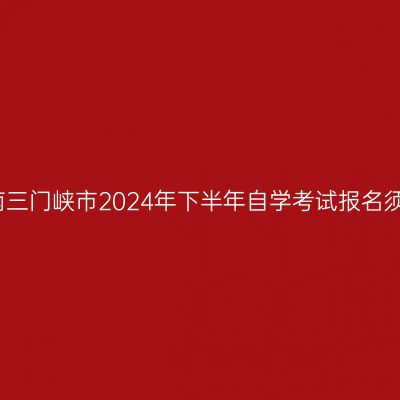 河南三门峡市2024年下半年自学考试报名须知