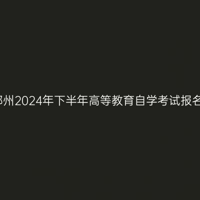 河南郑州2024年下半年高等教育自学考试报名须知
