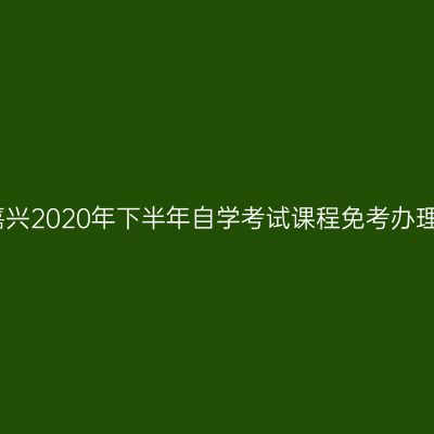 浙江嘉兴2020年下半年自学考试课程免考办理通告