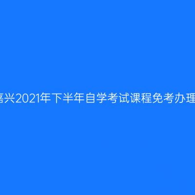 浙江嘉兴2021年下半年自学考试课程免考办理通告