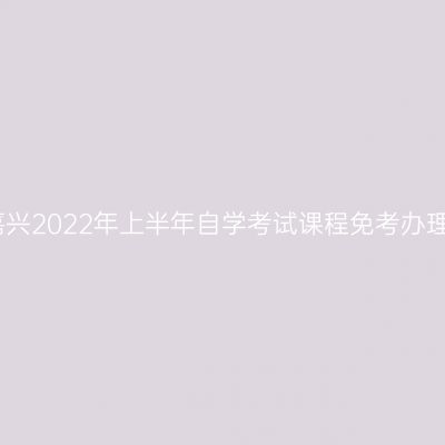 浙江嘉兴2022年上半年自学考试课程免考办理通告