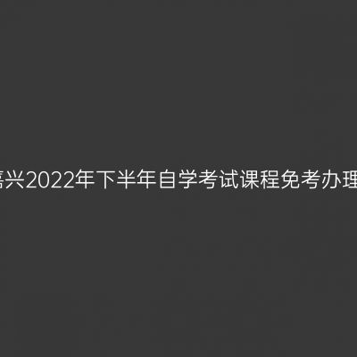 浙江嘉兴2022年下半年自学考试课程免考办理通告