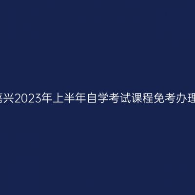 浙江嘉兴2023年上半年自学考试课程免考办理通知