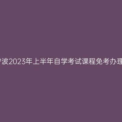 浙江宁波2023年上半年自学考试课程免考办理公告