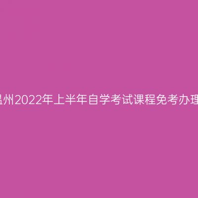 浙江温州2022年上半年自学考试课程免考办理通知