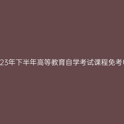 浙江湖州市2023年下半年高等教育自学考试课程免考申请注意事项