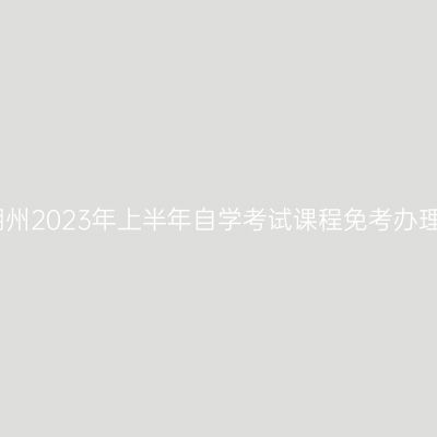 浙江湖州2023年上半年自学考试课程免考办理通告