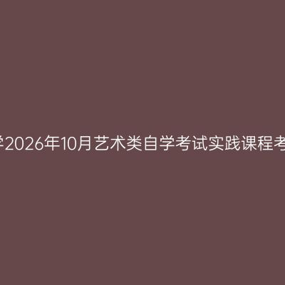 浙江科技大学2026年10月艺术类自学考试实践课程考核安排通知