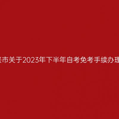浙江绍兴市关于2023年下半年自考免考手续办理的通知