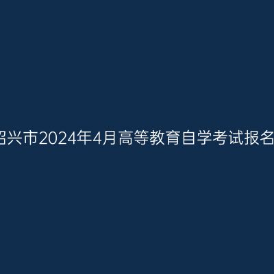 浙江绍兴市2024年4月高等教育自学考试报名公告