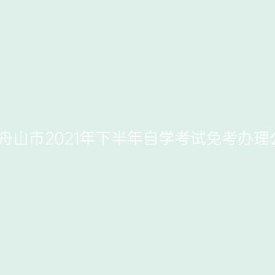 浙江舟山市2021年下半年自学考试免考办理公告