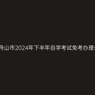 浙江舟山市2024年下半年自学考试免考办理公告