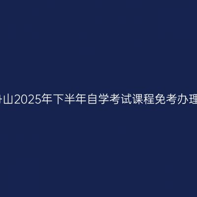 浙江舟山2025年下半年自学考试课程免考办理公告