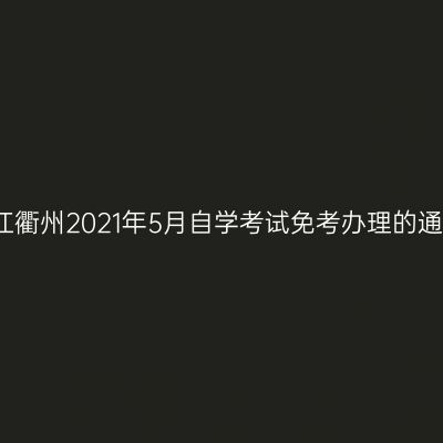 浙江衢州2021年5月自学考试免考办理的通知
