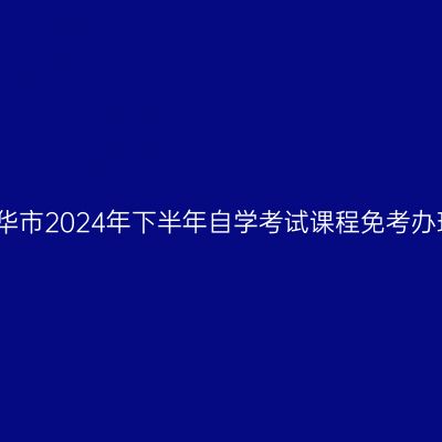 浙江金华市2024年下半年自学考试课程免考办理公告