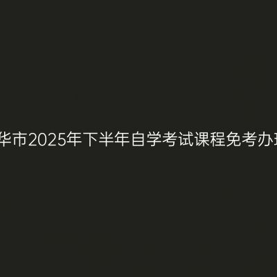 浙江金华市2025年下半年自学考试课程免考办理公告